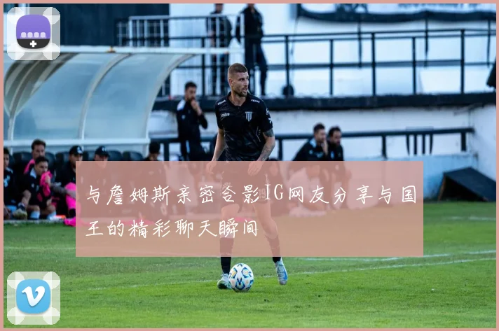 与詹姆斯亲密合影IG网友分享与国王的精彩聊天瞬间