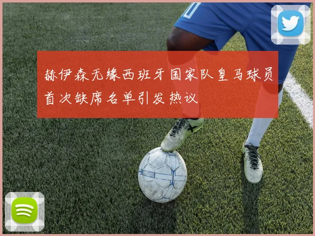 赫伊森无缘西班牙国家队皇马球员首次缺席名单引发热议