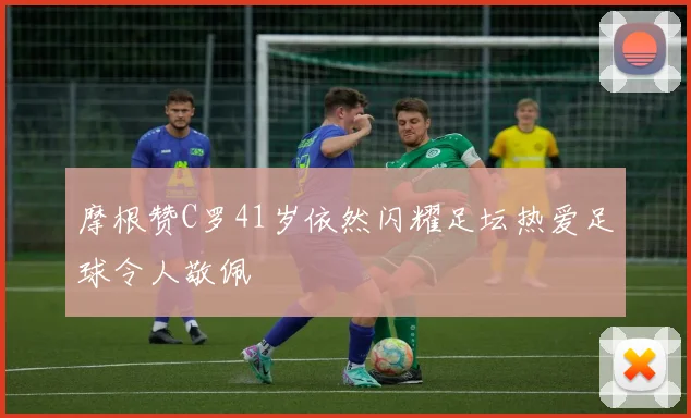 摩根赞C罗41岁依然闪耀足坛热爱足球令人敬佩