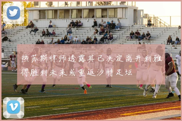 热苏斯律师透露其已决定离开利雅得胜利未来或重返沙特足坛