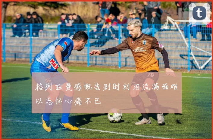 格列兹曼感慨告别时刻泪流满面难以忘怀心痛不已