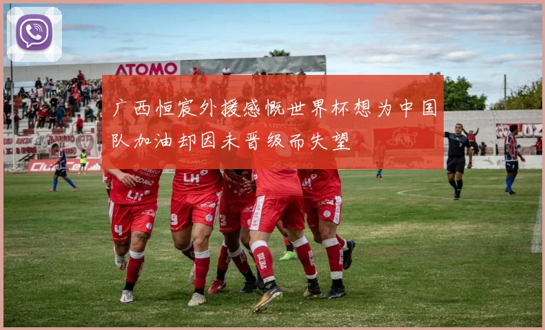 广西恒宸外援感慨世界杯想为中国队加油却因未晋级而失望