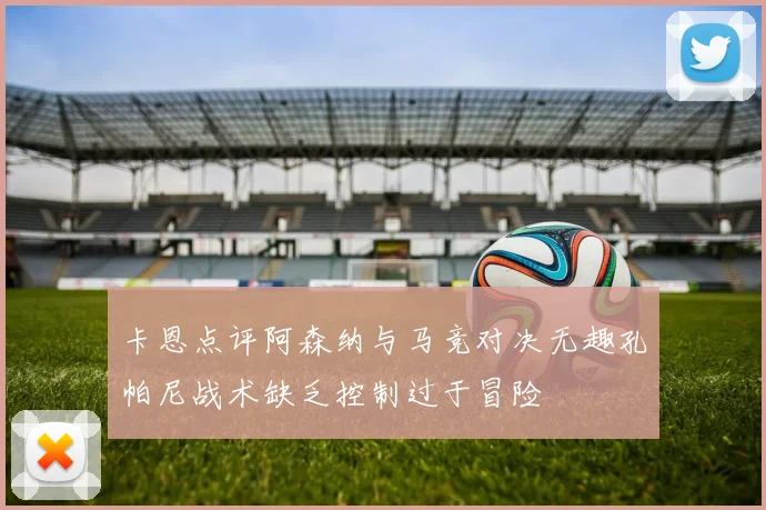 卡恩点评阿森纳与马竞对决无趣孔帕尼战术缺乏控制过于冒险