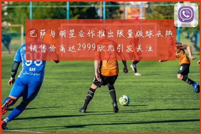 巴萨与明星合作推出限量版球衣热销售价高达2999欧元引发关注