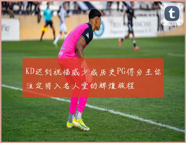 KD迟到祝福威少成历史PG得分王你注定将入名人堂的辉煌旅程