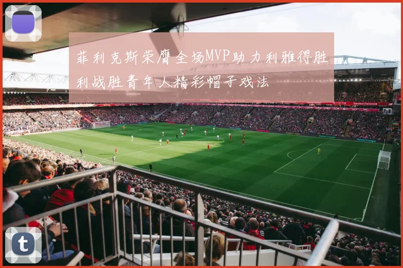 菲利克斯荣膺全场MVP助力利雅得胜利战胜青年人精彩帽子戏法