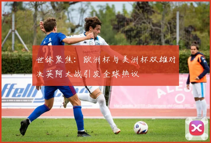 世体聚焦：欧洲杯与美洲杯双雄对决英阿大战引发全球热议